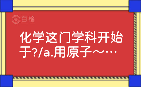 化学这门学科开始于?/a.用原子～分子论来研究化学反应b.电子的发现c.质量守恒定律的确定d.对空气组成的研究