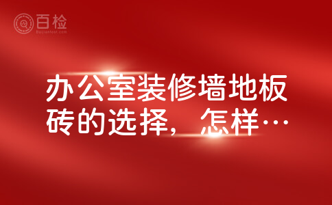 办公室装修墙地板砖的选择，怎样保障质量？?