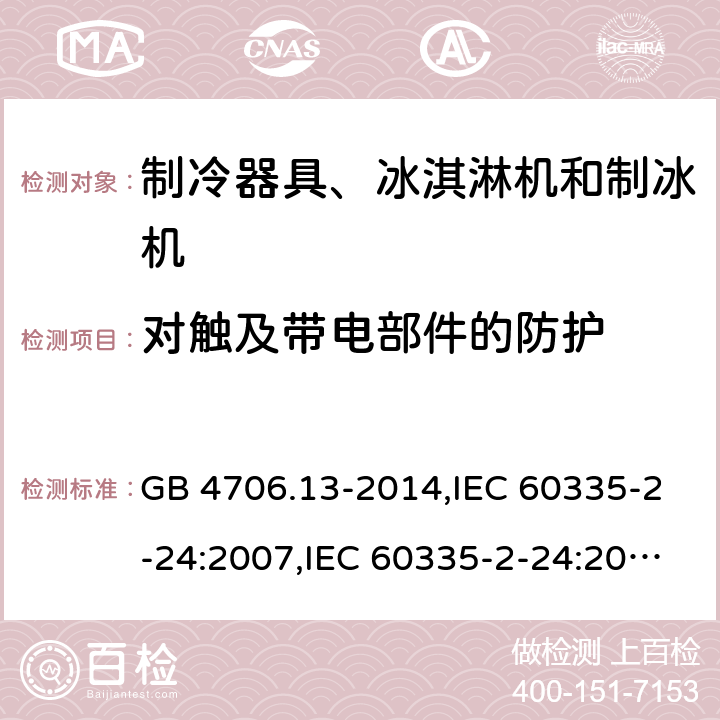 对触及带电部件的防护 家用和类似用途电器的安全 第2-24部分:制冷器具、冰淇淋机和制冰机的特殊要求 GB 4706.13-2014,IEC 60335-2-24:2007,IEC 60335-2-24:2010 + A1:2012 + A2:2017+ISH1:2018,AS/NZS 60335.2.24:2010 + A1:2013+A2:2018, 
EN 60335-2-24:2010+A1:2019+A2:2019 8