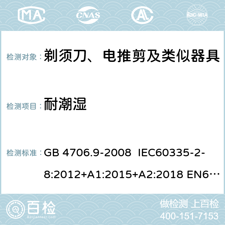 耐潮湿 家用和类似用途电器的安全 剃须刀、电推剪及类似器具的特殊要求 GB 4706.9-2008 IEC60335-2-8:2012+A1:2015+A2:2018 EN60335-2-8:2003+A1:2005+A2:2008
AS/NZS60335.2.8:2013
+A1:2017+A2:2019 15