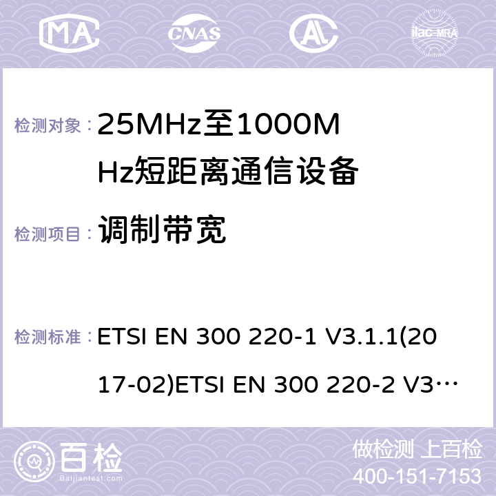 调制带宽 1) 电磁兼容性及无线电频谱管理（ERM）；短距离传输设备（SRD）；工作在25MHz至1000MHz之间的射频设备；第1部分：技术特性及测试方法2) 电磁兼容性及无线电频谱管理（ERM）；短距离传输设备；工作在25MHz至1000MHz之间的射频设备；第2部分：根据RED 指令的3.2要求欧洲协调标准 ETSI EN 300 220-1 V3.1.1(2017-02)ETSI EN 300 220-2 V3.2.1(2018-06) ETSI EN 300 220-1 of 2014/53/EU Directive ETSI EN 300 220-2 of 2014/53/EU Directive Clause 5.6