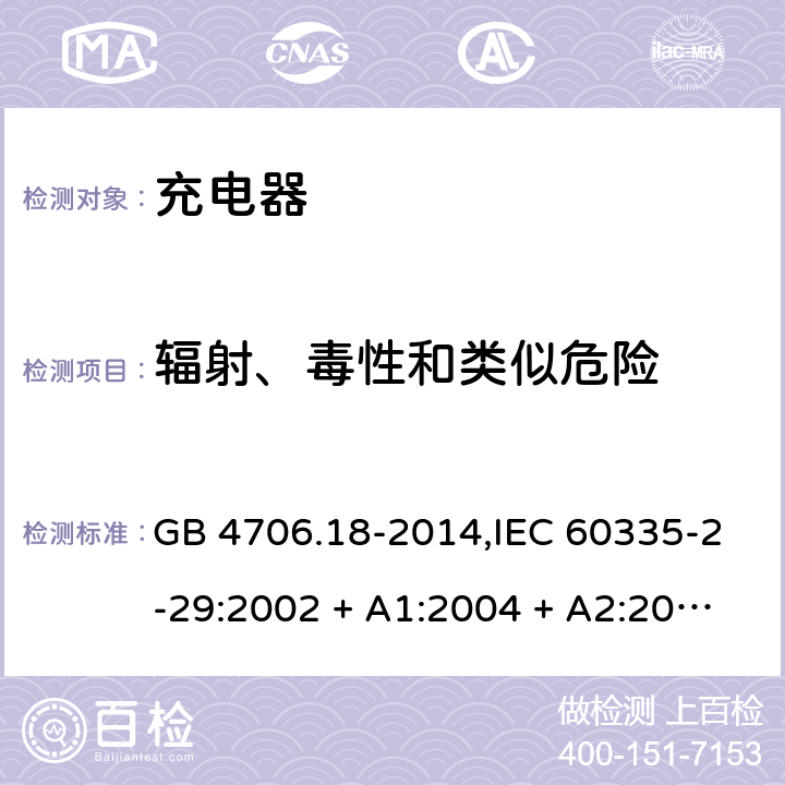 辐射、毒性和类似危险 家用和类似用途电器的安全 第2-29部分:充电器的特殊要求 GB 4706.18-2014,IEC 60335-2-29:2002 + A1:2004 + A2:2009,IEC 60335-2-29:2016+A1:2019,AS/NZS 60335.2.29:2004
+ A1:2004 + A2:2010,AS/NZS 60335.2.29:2017,EN 60335-2-29:2004 + A2:2010+A11:2018 32