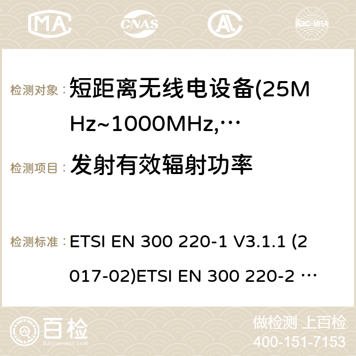 发射有效辐射功率 电磁兼容及无线频谱事件(ERM)；短距离传输设备；在25MHz至1000MHz之间的射频设备；第1部分，技术特性及测试方法 电磁兼容及无线频谱事件(ERM)；短距离传输设备；在25MHz至1000MHz之间并且发射功率在500mW以下的射频设备；第2部分：含RED指令第3.4条款下基本要求的非特定产品的协调标准 ETSI EN 300 220-1 V3.1.1 (2017-02)
ETSI EN 300 220-2 V3.1.1 (2017-02)
ETSI EN 300 220-2 V3.2.1 (2018-06)
ETSI EN 300 220-4 V1.1.1 (2017-02) 4.3.1;5.2.2