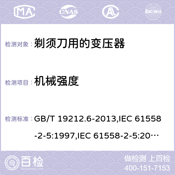 机械强度 电源变压器,电源装置和类似产品的安全 第2-5部分: 剃须刀用变压器的特殊要求 GB/T 19212.6-2013,IEC 61558-2-5:1997,IEC 61558-2-5:2010,AS/NZS 61558.2.5:2003,AS/NZS 61558.2.5:2011 + A1:2012,EN 61558-2-5:1998 + A11:2004,EN 61558-2-5:2010 16