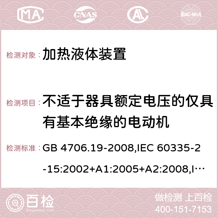 不适于器具额定电压的仅具有基本绝缘的电动机 家用和类似用途电器的安全 第2-15部分:加热液体装置的特殊要求 GB 4706.19-2008,IEC 60335-2-15:2002+A1:2005+A2:2008,IEC 60335-2-15:2012+A1:2016+A2:2018,AS/NZS 60335.2.15:2002+A1:2003+A2:2003+A3:2006+A4:2009,AS/NZS 60335.2.15:2013+A1:2016+A2:2017+A3:2018+A4:2019,AS/NZS 60335.2.15:2019,EN 60335-2-15:2002+A1:2005+A2:2008+A11:2012,EN 60335-2-15:2016+A11:2018 附录I