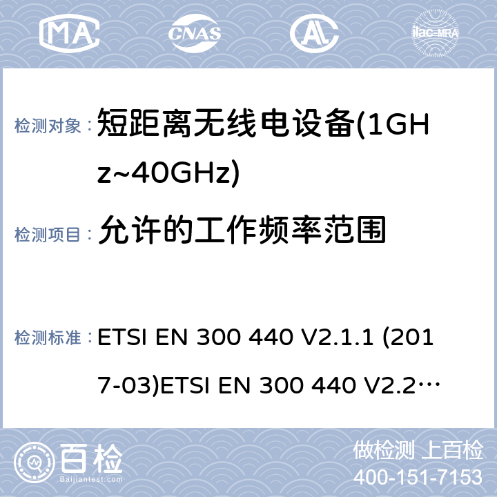 允许的工作频率范围 短距离设备；被用于1GHz至40GHz频率范围的射频设备含RED指令2014/53/EU 第3.3条款下基本要求的协调标准 ETSI EN 300 440 V2.1.1 (2017-03)
ETSI EN 300 440 V2.2.0 (2017-09)
ETSI EN 300 440 V2.2.1 (2018-07)
ETSI EN 300 440-1V1.6.1 (2010-08) 4.2.3