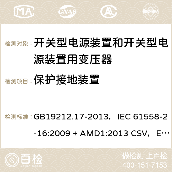 保护接地装置 电源电压为1100V及以下的变压器、电抗器、电源装置和类似产品的安全
第17部分：开关型电源装置和开关型电源装置用变压器的特殊要求和试验 GB19212.17-2013，IEC 61558-2-16:2009 + AMD1:2013 CSV，EN 61558-2-16:2009 + A1:2013，AS/NZS 61558.2.16:2010 + A1:2010 + A2:2012 + A3:2014 24