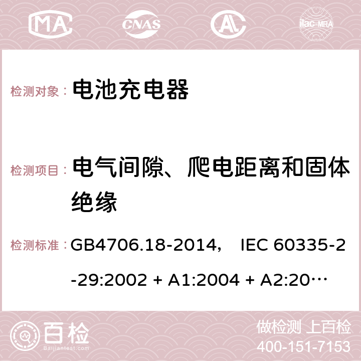 电气间隙、爬电距离和固体绝缘 家用和类似用途电器的安全： 电池充电器的特殊要求 GB4706.18-2014， IEC 60335-2-29:2002 + A1:2004 + A2:2009， IEC 60335-2-29:2016， EN 60335-2-29:2004 + A2:2010， AS/NZS 60335.2.29:2004 + A1:2004 + A2:2010， AS/NZS 60335.2.29:2017 29