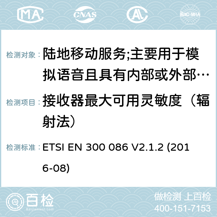 接收器最大可用灵敏度（辐射法） 陆地移动服务;具有内部或外部RF连接器的无线电设备,主要用于模拟语音;涵盖2014/53/EU指令第3.2条基本要求的协调标准 ETSI EN 300 086 V2.1.2 (2016-08) 8.2