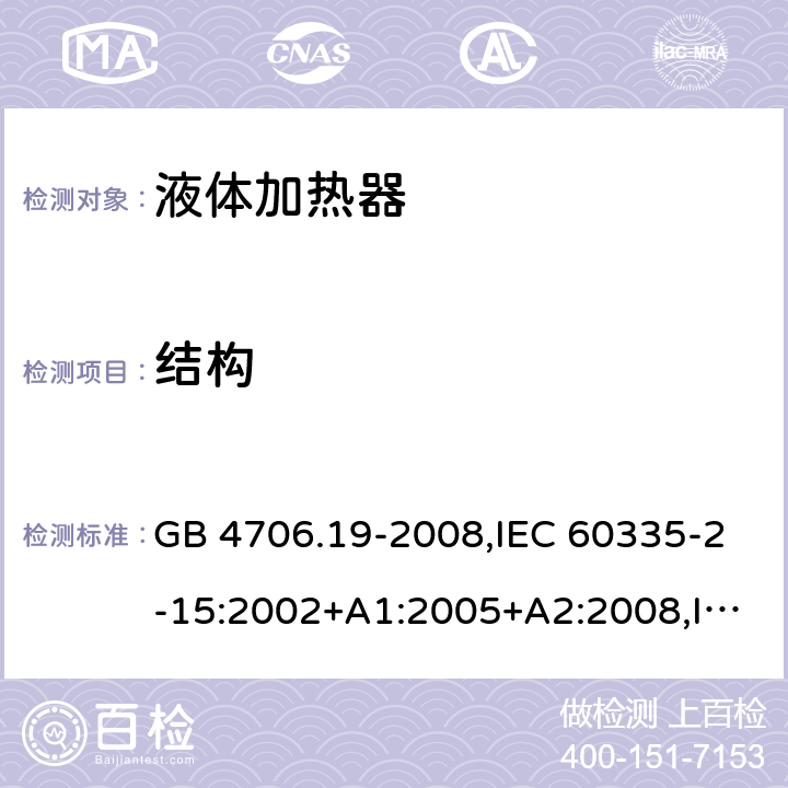 结构 家用和类似用途电器的安全 液体加热器的特殊要求 GB 4706.19-2008,IEC 60335-2-15:2002+A1:2005+A2:2008,IEC 60335-2-15:2012+A1：2016+A2:2018,EN 60335-2-15:2002+A1:2005+A2:2008+A11:2012 +AC:2013,EN 60335-2-15:2016+A11：2018,AS/NZS 60335.2.15:2002+A1:2003+A2:2003+A3:2006+A4:2009, AS/NZS 60335.2.15:2013+A1：2016+A2:2017+A3:2018+A4:2019 22