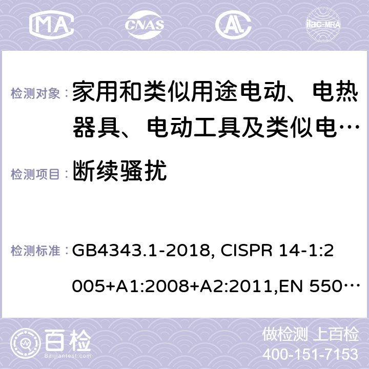 断续骚扰 家用电器、电动工具和类似器具的电磁兼容要求 第1部分：发射 GB4343.1-2018, CISPR 14-1:2005+A1:2008+A2:2011,EN 55014-1:2006+A1:2009+A2:2011,AS/NZS CISPR 14.1:2010, AS/NZS CISPR 14.1:2018,AS/NZS CISPR 14.1:2013,J 55014-1(H14),J 55014-1(H20),J 55014-1(H27),CISPR 14-1:2016,EN 55014-1:2017+A11:2020, UAE.S GSO CISPR 14-1:2002,JS 55014-1:2012 5