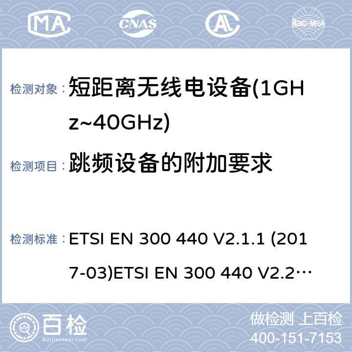 跳频设备的附加要求 短距离设备；被用于1GHz至40GHz频率范围的射频设备含RED指令2014/53/EU 第3.6条款下基本要求的协调标准 ETSI EN 300 440 V2.1.1 (2017-03)
ETSI EN 300 440 V2.2.0 (2017-09)
ETSI EN 300 440 V2.2.1 (2018-07)
ETSI EN 300 440-1V1.6.1 (2010-08) 4.2.6