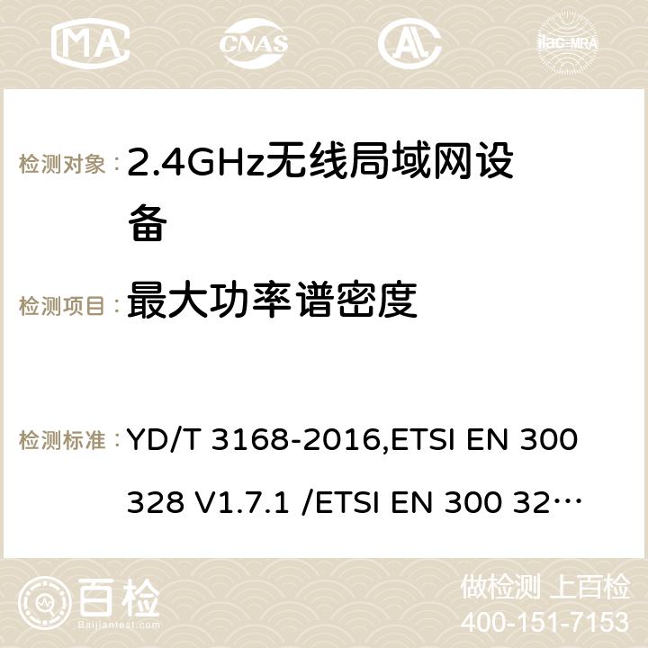 最大功率谱密度 《公众无线局域网设备射频指标技术要求和测试方法》,《电磁兼容和无线频谱(ERM):宽带传输系统在2.4GHz ISM频带中工作的并使用宽带调制技术的数据传输设备》 YD/T 3168-2016,ETSI EN 300 328 V1.7.1 /ETSI EN 300 328 V1.8.1/ ETSI EN 300 328 V1.9.1 /ETSI EN 300 328 V2.1.1/ ETSI EN 300 328 V2.2.2 6.2.2,5.7.3/5.3.3/5.3.3/5.4.3/5.4.3