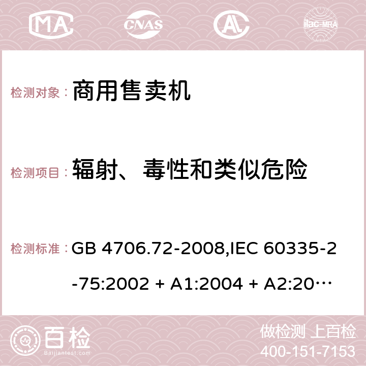 辐射、毒性和类似危险 家用和类似用途电器的安全 第2-75部分:商用售卖机的特殊要求 GB 4706.72-2008,IEC 60335-2-75:2002 + A1:2004 + A2:2008,IEC 60335-2-75:2012 + A1:2015+A2:2018,AS/NZS 60335.2.75:2005
+ A1:2009,AS/NZS 60335.2.75:2013 + A1:2014 + A2:2017+A3:2019,EN 60335-2-75:2004 + A1:2005 + A2:2008 + A11:2006 + A12:2010 32