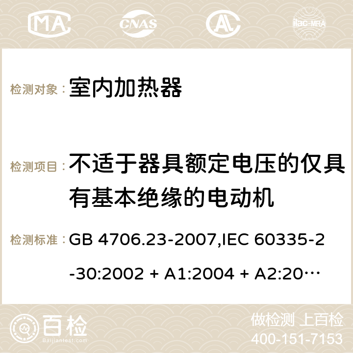 不适于器具额定电压的仅具有基本绝缘的电动机 家用和类似用途电器的安全 第2-30部分:室内加热器的特殊要求 GB 4706.23-2007,IEC 60335-2-30:2002 + A1:2004 + A2:2007,IEC 60335-2-30:2009 + cor1:2014+A1:2016,AS/NZS 60335.2.30:2009 + A1:2010 + A2:2014 + A3:2015,AS/NZS 60335.2.30:2015 + A1:2015 + A2:2017 + RUL1:2019 + A3:2020,EN 60335-2-30:2009 + A11:2012 + AC:2014 + A1:2020 附录I