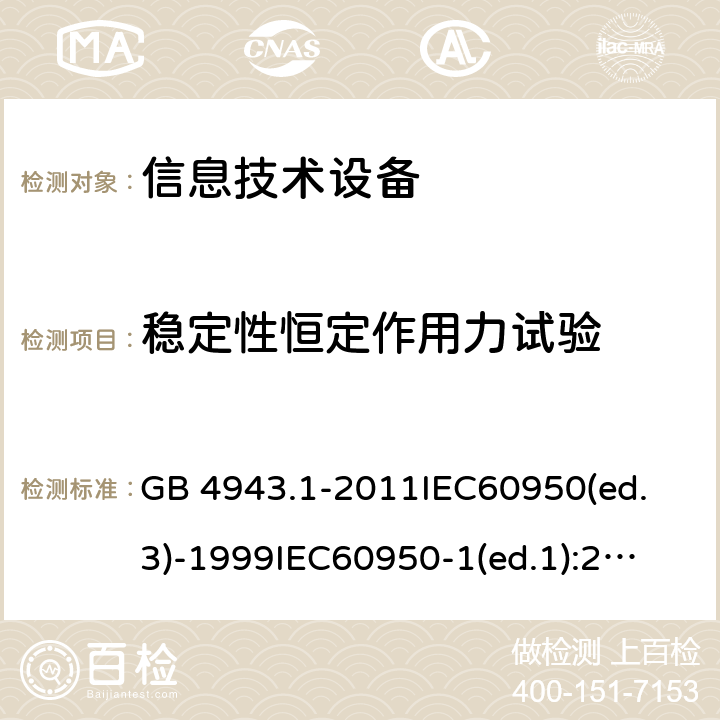 稳定性恒定作用力试验 信息技术设备 安全 第1部分：通用要求 GB 4943.1-2011
IEC60950(ed.3)-1999
IEC60950-1(ed.1):2001 IEC60950-1(ed.2):2005 EN60950-1：2006+A11:2009
AS/NZS 60950.1:2003