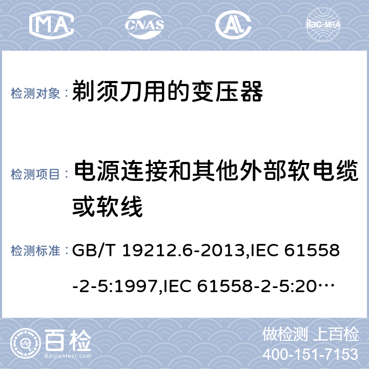 电源连接和其他外部软电缆或软线 电源变压器,电源装置和类似产品的安全 第2-5部分: 剃须刀用变压器的特殊要求 GB/T 19212.6-2013,IEC 61558-2-5:1997,IEC 61558-2-5:2010,AS/NZS 61558.2.5:2003,AS/NZS 61558.2.5:2011 + A1:2012,EN 61558-2-5:1998 + A11:2004,EN 61558-2-5:2010 22