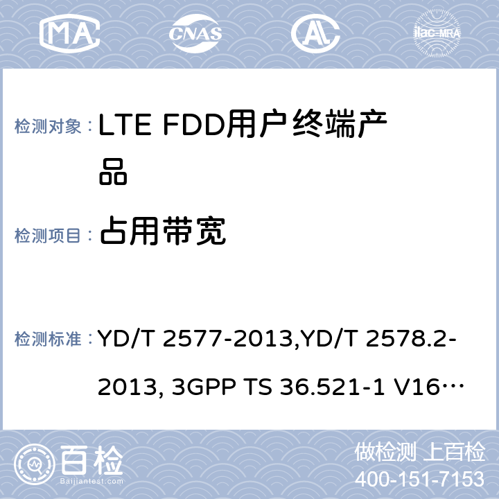 占用带宽 《LTE FDD数字蜂窝移动通信网终端设备技术要求(第一阶段) 》,《LTE FDD数字蜂窝移动通信网终端设备测试方法(第一阶段)第2部分:无线射频性能测试》,《3GPP技术规范组无线电接入网改进型通用地面无线电接入（E-UTRA）用户设备（UE）一致性规范 无线电传输和接收 第1部分：一致性测试》 YD/T 2577-2013,YD/T 2578.2-2013, 3GPP TS 36.521-1 V16.8.1/3GPP TS 36.521-1 V16.5.0/3GPP TS 36.521-1 V14.4.0 8.2.2.1,5.2.1, 6.6.1