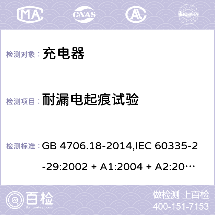 耐漏电起痕试验 家用和类似用途电器的安全 第2-29部分:充电器的特殊要求 GB 4706.18-2014,IEC 60335-2-29:2002 + A1:2004 + A2:2009,IEC 60335-2-29:2016+A1:2019,AS/NZS 60335.2.29:2004
+ A1:2004 + A2:2010,AS/NZS 60335.2.29:2017,EN 60335-2-29:2004 + A2:2010+A11:2018 附录N