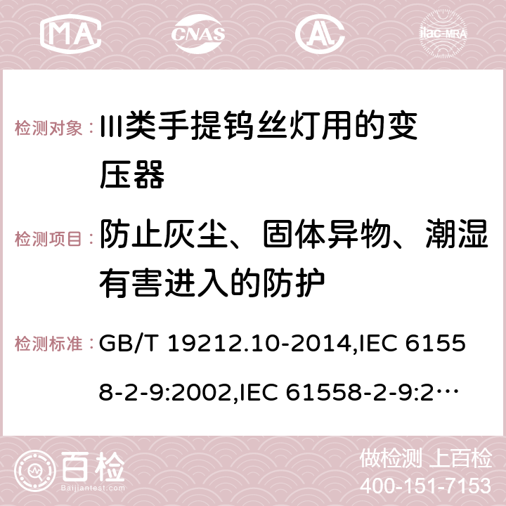 防止灰尘、固体异物、潮湿有害进入的防护 电源变压器,电源装置和类似产品的安全 第2-9部分: III类手提钨丝灯用变压器的特殊要求 GB/T 19212.10-2014,IEC 61558-2-9:2002,IEC 61558-2-9:2010,AS/NZS 61558.2.9:2011 + A1:2012,EN 61558-2-9:2003,EN 61558-2-9:2011 17