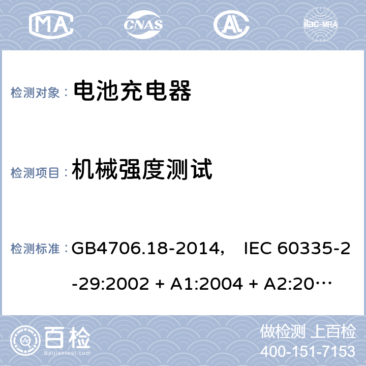 机械强度测试 家用和类似用途电器的安全： 电池充电器的特殊要求 GB4706.18-2014， IEC 60335-2-29:2002 + A1:2004 + A2:2009， IEC 60335-2-29:2016， EN 60335-2-29:2004 + A2:2010， AS/NZS 60335.2.29:2004 + A1:2004 + A2:2010， AS/NZS 60335.2.29:2017 21