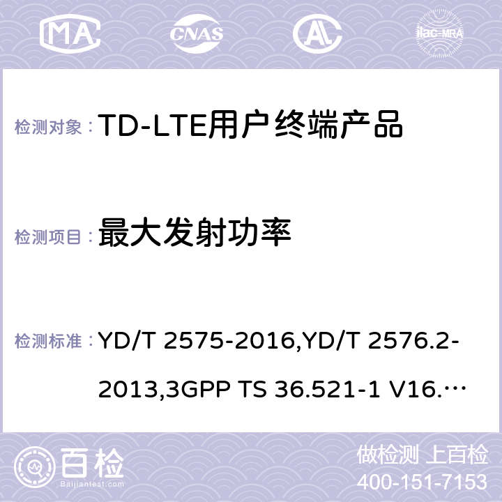 最大发射功率 《TD-LTE 数字蜂窝移动通信网终端设备技术要求(第一阶段) 》,《TD-LTE 数字蜂窝移动通信网终端设备测试方法(第一阶段)第2部分:无线射频性能测试》,《3GPP技术规范组无线电接入网改进型通用地面无线电接入（E-UTRA）用户设备（UE）一致性规范 无线电传输和接收 第1部分：一致性测试》 YD/T 2575-2016,YD/T 2576.2-2013,3GPP TS 36.521-1 V16.8.1/3GPP TS 36.521-1 V16.5.0/3GPP TS 36.521-1 V14.4.0 8.2.2.1,5.2.1,6.2.2