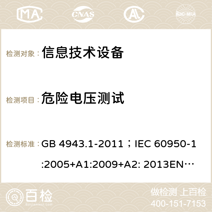 危险电压测试 信息技术设备的安全 第1部分 通用要求 GB 4943.1-2011；
IEC 60950-1:2005+
A1:2009+A2: 2013
EN 60950-1:2006+A11:2009+A1:2010+A12:2011+A2:2013
AS/NZS60950.1：2015 2.1.1.1