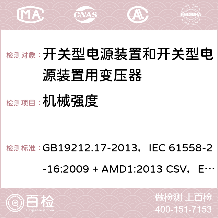 机械强度 电源电压为1100V及以下的变压器、电抗器、电源装置和类似产品的安全
第17部分：开关型电源装置和开关型电源装置用变压器的特殊要求和试验 GB19212.17-2013，IEC 61558-2-16:2009 + AMD1:2013 CSV，EN 61558-2-16:2009 + A1:2013，AS/NZS 61558.2.16:2010 + A1:2010 + A2:2012 + A3:2014 16