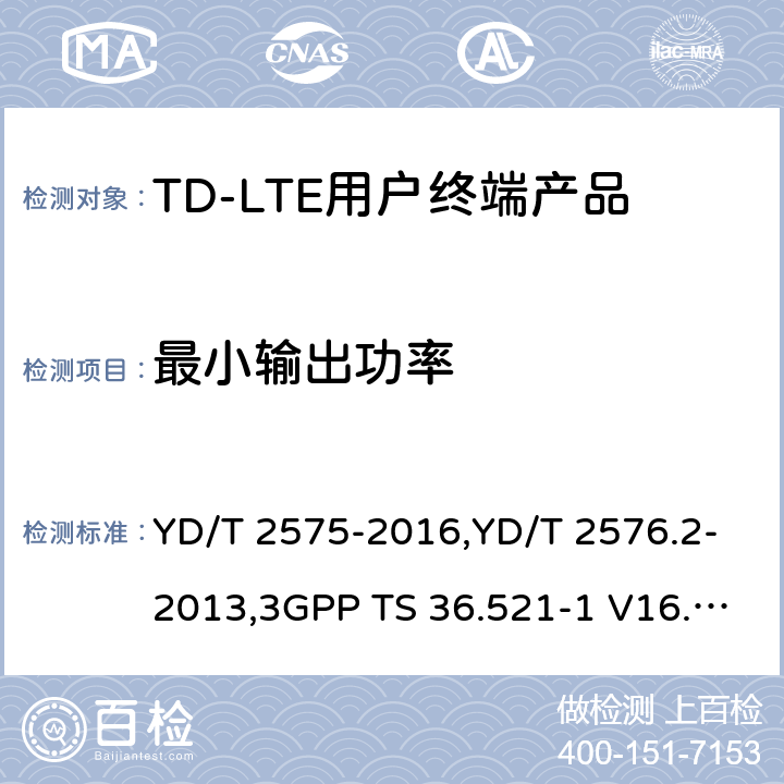 最小输出功率 《TD-LTE 数字蜂窝移动通信网终端设备技术要求(第一阶段) 》,《TD-LTE 数字蜂窝移动通信网终端设备测试方法(第一阶段)第2部分:无线射频性能测试》,《3GPP技术规范组无线电接入网改进型通用地面无线电接入（E-UTRA）用户设备（UE）一致性规范 无线电传输和接收 第1部分：一致性测试》 YD/T 2575-2016,YD/T 2576.2-2013,3GPP TS 36.521-1 V16.8.1/3GPP TS 36.521-1 V16.5.0/3GPP TS 36.521-1 V14.4.0 8.2.2.1,5.2.1,6.3.2