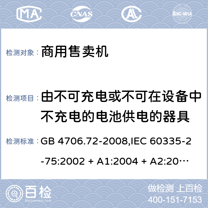 由不可充电或不可在设备中不充电的电池供电的器具 家用和类似用途电器的安全 第2-75部分:商用售卖机的特殊要求 GB 4706.72-2008,IEC 60335-2-75:2002 + A1:2004 + A2:2008,IEC 60335-2-75:2012 + A1:2015+A2:2018,AS/NZS 60335.2.75:2005
+ A1:2009,AS/NZS 60335.2.75:2013 + A1:2014 + A2:2017+A3:2019,EN 60335-2-75:2004 + A1:2005 + A2:2008 + A11:2006 + A12:2010 IEC 60335-1,AS/NZS 60335.1和EN 60335-1: 附录S