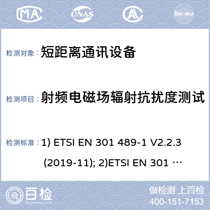 射频电磁场辐射抗扰度测试 1) 电磁兼容性和射频频谱问题（ERM）; 射频设备和服务的电磁兼容性（EMC）标准;第1部分:通用技术要求；2）电磁兼容性和射频频谱问题（ERM）; 射频设备和服务的电磁兼容性（EMC）标准;第3部分：短距离产品的特殊条件 (其工作频率介于9 kHz to 246 GHz);3) 第19部分：特定的条件仅接收移动地球基站操作在1.5GHz频带内提供数据通信和全球导航卫星系统操作在无线电卫星导航的频带提供定位，导航和数据计算 1) ETSI EN 301 489-1 V2.2.3 (2019-11); 2)ETSI EN 301 489-3 V2.1.1 (2019-03); 3) ETSI EN 301 489-19 V2.1.1 (2019-04) 7