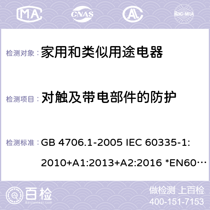 对触及带电部件的防护 家用和类似用途电器的安全 第1部分：通用要求 GB 4706.1-2005 IEC 60335-1:2010+A1:2013+A2:2016 *EN60335-1:2012+A11:2014+A13:2017+A1:2019+A2:2019+A14:2019 AS/NZS60335.1:2011+A1:2012+A2:2014+A3:2015+A4:2017+A5:2019 8