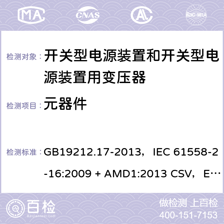 元器件 电源电压为1100V及以下的变压器、电抗器、电源装置和类似产品的安全
第17部分：开关型电源装置和开关型电源装置用变压器的特殊要求和试验 GB19212.17-2013，IEC 61558-2-16:2009 + AMD1:2013 CSV，EN 61558-2-16:2009 + A1:2013，AS/NZS 61558.2.16:2010 + A1:2010 + A2:2012 + A3:2014 20