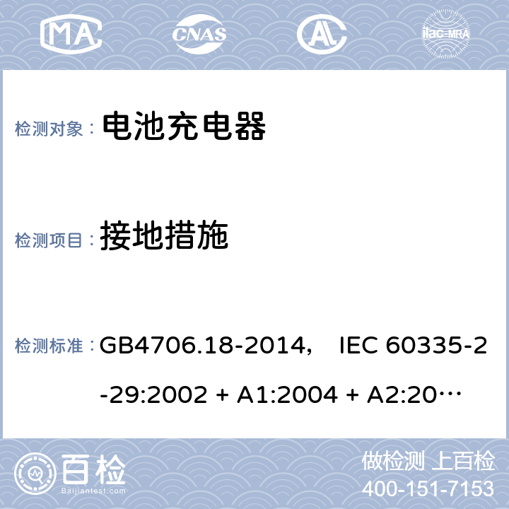 接地措施 家用和类似用途电器的安全： 电池充电器的特殊要求 GB4706.18-2014， IEC 60335-2-29:2002 + A1:2004 + A2:2009， IEC 60335-2-29:2016， EN 60335-2-29:2004 + A2:2010， AS/NZS 60335.2.29:2004 + A1:2004 + A2:2010， AS/NZS 60335.2.29:2017 27