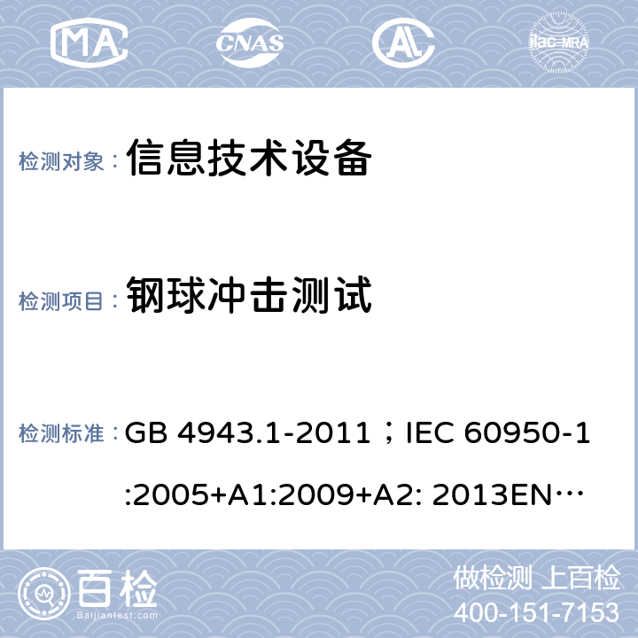 钢球冲击测试 信息技术设备的安全 第1部分 通用要求 GB 4943.1-2011；
IEC 60950-1:2005+
A1:2009+A2: 2013
EN 60950-1:2006+A11:2009+A1:2010+A12:2011+A2:2013
AS/NZS60950.1：2015 4.2.5