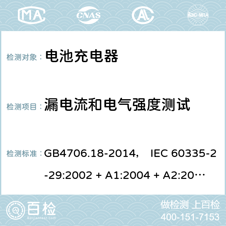漏电流和电气强度测试 家用和类似用途电器的安全： 电池充电器的特殊要求 GB4706.18-2014， IEC 60335-2-29:2002 + A1:2004 + A2:2009， IEC 60335-2-29:2016， EN 60335-2-29:2004 + A2:2010， AS/NZS 60335.2.29:2004 + A1:2004 + A2:2010， AS/NZS 60335.2.29:2017 16