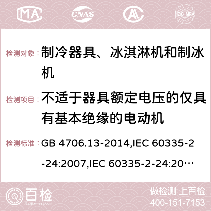 不适于器具额定电压的仅具有基本绝缘的电动机 家用和类似用途电器的安全 第2-24部分:制冷器具、冰淇淋机和制冰机的特殊要求 GB 4706.13-2014,IEC 60335-2-24:2007,IEC 60335-2-24:2010 + A1:2012 + A2:2017+ISH1:2018,AS/NZS 60335.2.24:2010 + A1:2013+A2:2018, 
EN 60335-2-24:2010+A1:2019+A2:2019 附录I