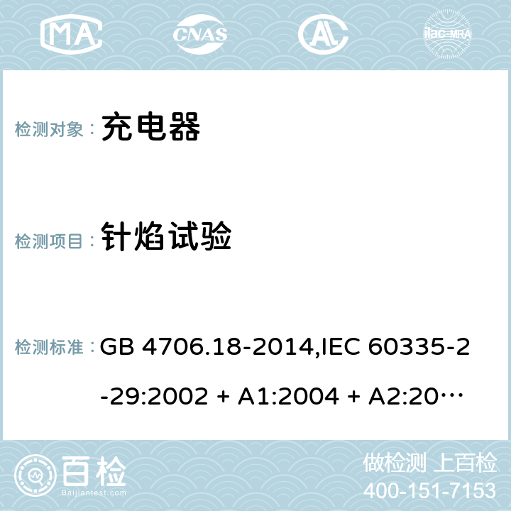 针焰试验 家用和类似用途电器的安全 第2-29部分:充电器的特殊要求 GB 4706.18-2014,IEC 60335-2-29:2002 + A1:2004 + A2:2009,IEC 60335-2-29:2016+A1:2019,AS/NZS 60335.2.29:2004
+ A1:2004 + A2:2010,AS/NZS 60335.2.29:2017,EN 60335-2-29:2004 + A2:2010+A11:2018 附录E