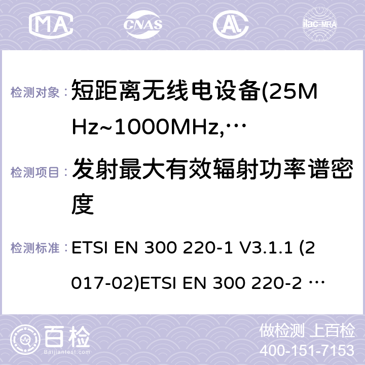 发射最大有效辐射功率谱密度 电磁兼容及无线频谱事件(ERM)；短距离传输设备；在25MHz至1000MHz之间的射频设备；第1部分，技术特性及测试方法 电磁兼容及无线频谱事件(ERM)；短距离传输设备；在25MHz至1000MHz之间并且发射功率在500mW以下的射频设备；第2部分：含RED指令第3.5条款下基本要求的非特定产品的协调标准 ETSI EN 300 220-1 V3.1.1 (2017-02)
ETSI EN 300 220-2 V3.1.1 (2017-02)
ETSI EN 300 220-2 V3.2.1 (2018-06)
ETSI EN 300 220-4 V1.1.1 (2017-02) 4.3.2;5.3.2