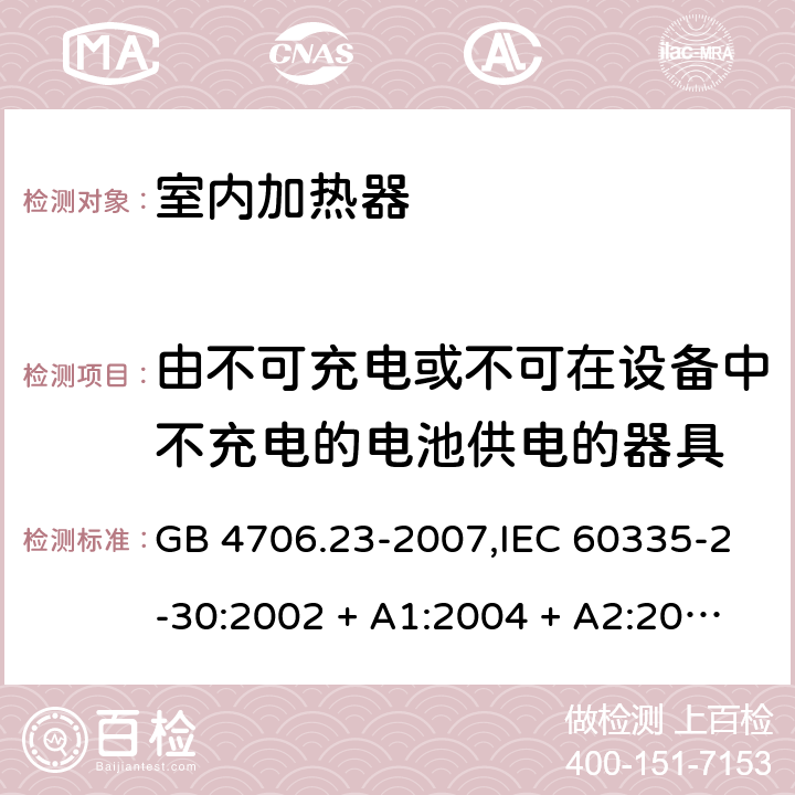 由不可充电或不可在设备中不充电的电池供电的器具 家用和类似用途电器的安全 第2-30部分:室内加热器的特殊要求 GB 4706.23-2007,IEC 60335-2-30:2002 + A1:2004 + A2:2007,IEC 60335-2-30:2009 + cor1:2014+A1:2016,AS/NZS 60335.2.30:2009 + A1:2010 + A2:2014 + A3:2015,AS/NZS 60335.2.30:2015 + A1:2015 + A2:2017 + RUL1:2019 + A3:2020,EN 60335-2-30:2009 + A11:2012 + AC:2014 + A1:2020 IEC 60335-1,AS/NZS 60335.1和EN 60335-1: 附录S