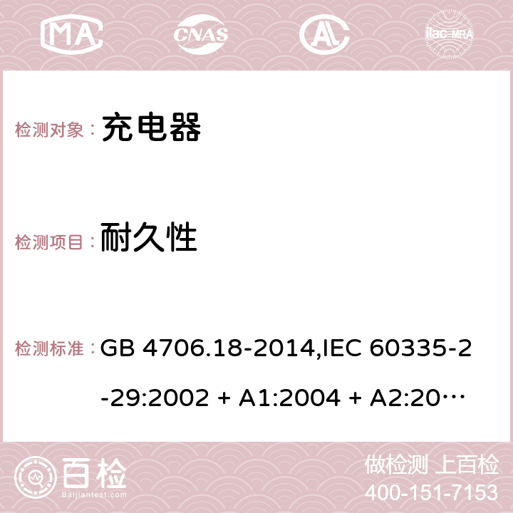 耐久性 家用和类似用途电器的安全 第2-29部分:充电器的特殊要求 GB 4706.18-2014,IEC 60335-2-29:2002 + A1:2004 + A2:2009,IEC 60335-2-29:2016+A1:2019,AS/NZS 60335.2.29:2004
+ A1:2004 + A2:2010,AS/NZS 60335.2.29:2017,EN 60335-2-29:2004 + A2:2010+A11:2018 18