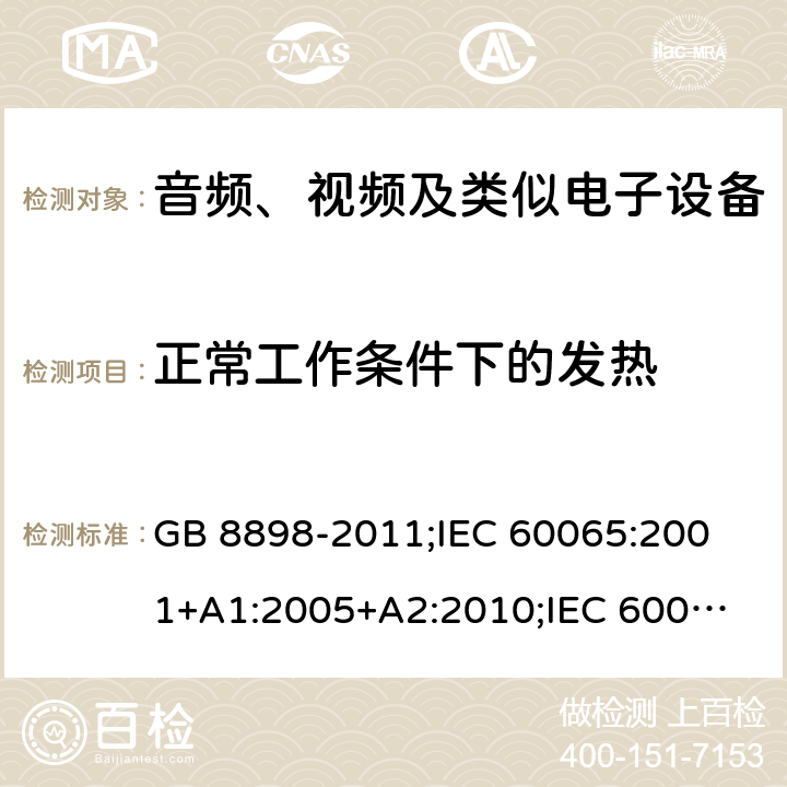 正常工作条件下的发热 音频、视频及类似电子设备安全要求 GB 8898-2011;
IEC 60065:2001+A1:2005+A2:2010;
IEC 60065:2011(ed.7.2);
IEC 60065:2014(ed.8.0);
EN 60065:2014+A11:2017;
UL 60065:2003;
UL 60065:2015;
AS/NZS 60065:2018
CAN/CSA-C22.2 No.60065:16; Cl.7