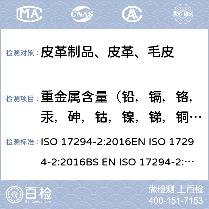 重金属含量（铅，镉，铬，汞，砷，钴，镍，锑，铜，铝，铁，钛，锆） 皮革 金属含量化学测定 第1部分：可萃取金属 EN ISO 17072-1:2011 BS EN ISO 17072-1:2011I.S. EN ISO 17072-1:2011 DIN EN ISO 17072-1:2011-06,水质 应用电感耦合等离子体质谱法的应用 第2部分：62元素的测定 ISO 17294-2:2016EN ISO 17294-2:2016BS EN ISO 17294-2:2016DIN EN ISO 17294-2:2017I.S. EN ISO 17294-2:2016