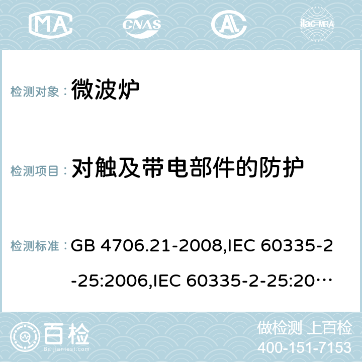 对触及带电部件的防护 家用和类似用途电器的安全 微波炉，包括组合型微波炉的特殊要求 GB 4706.21-2008,IEC 60335-2-25:2006,IEC 60335-2-25:2010+A1:2014+A2:2015, IEC 60335-2-25:2020,EN 60335-2-25:2002+A1:2005+A2:2006+A11:2010,EN 60335-2-25:2012+A1:2015+ A2：2016,AS/NZS 60335.2.25:2002+ A1:2005+A2:2006+A3:2006+A4:2007,AS/NZS 60335.2.25:2011+A1:2015+A2:2017 8