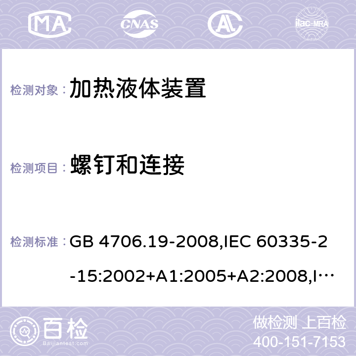 螺钉和连接 家用和类似用途电器的安全 第2-15部分:加热液体装置的特殊要求 GB 4706.19-2008,IEC 60335-2-15:2002+A1:2005+A2:2008,IEC 60335-2-15:2012+A1:2016+A2:2018,AS/NZS 60335.2.15:2002+A1:2003+A2:2003+A3:2006+A4:2009,AS/NZS 60335.2.15:2013+A1:2016+A2:2017+A3:2018+A4:2019,AS/NZS 60335.2.15:2019,EN 60335-2-15:2002+A1:2005+A2:2008+A11:2012,EN 60335-2-15:2016+A11:2018 28