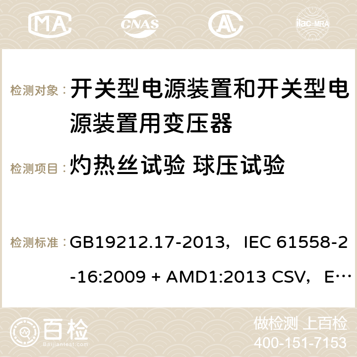 灼热丝试验 球压试验 电源电压为1100V及以下的变压器、电抗器、电源装置和类似产品的安全
第17部分：开关型电源装置和开关型电源装置用变压器的特殊要求和试验 GB19212.17-2013，IEC 61558-2-16:2009 + AMD1:2013 CSV，EN 61558-2-16:2009 + A1:2013，AS/NZS 61558.2.16:2010 + A1:2010 + A2:2012 + A3:2014 27
