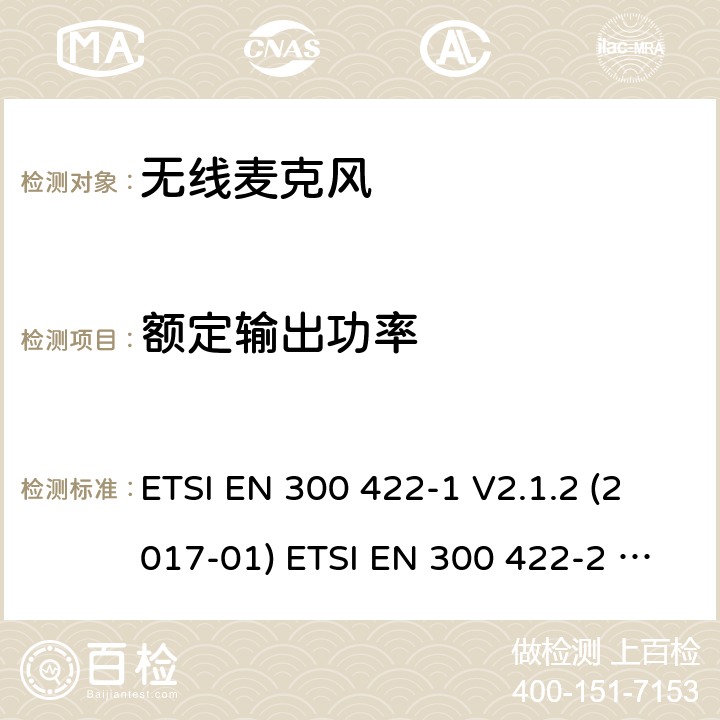 额定输出功率 电磁兼容和无线电频谱事件；工作在25 MHz到3 GHz频率范围的无线麦克风；第1部分：涵盖欧盟R&TTE指令指令第3.2章的基本要求的欧洲协调标准 A类接收机；第2部分：涵盖欧盟R&TTE指令指令第3.2章的基本要求的欧洲协调标准 B类接收机; ETSI EN 300 422-1 V2.1.2 (2017-01) ETSI EN 300 422-2 V2.1.1 (2017-02) 8.2