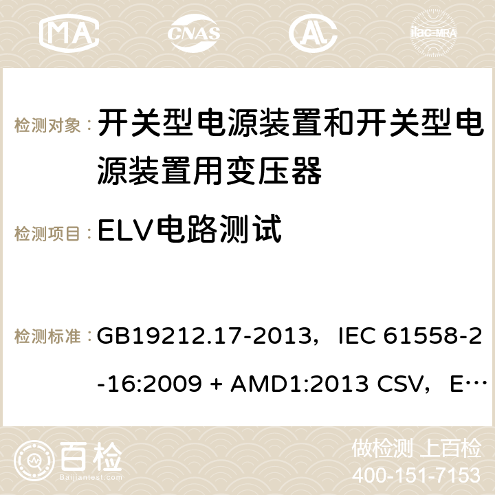 ELV电路测试 电源电压为1100V及以下的变压器、电抗器、电源装置和类似产品的安全
第17部分：开关型电源装置和开关型电源装置用变压器的特殊要求和试验 GB19212.17-2013，IEC 61558-2-16:2009 + AMD1:2013 CSV，EN 61558-2-16:2009 + A1:2013，AS/NZS 61558.2.16:2010 + A1:2010 + A2:2012 + A3:2014 9.1