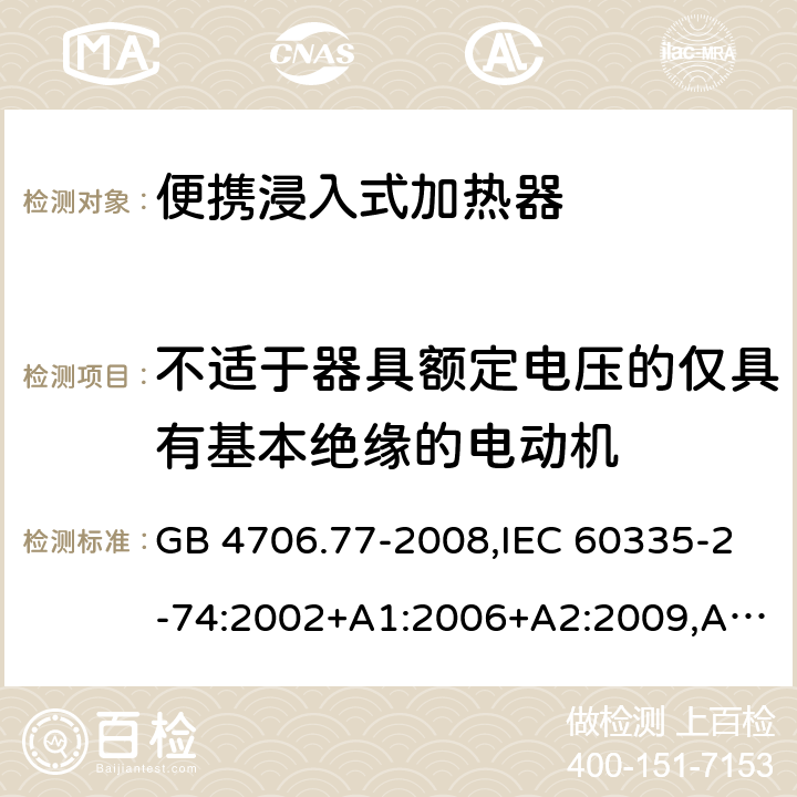 不适于器具额定电压的仅具有基本绝缘的电动机 家用和类似用途电器的安全 第2-74部分：便携浸入式加热器的特殊要求 GB 4706.77-2008,IEC 60335-2-74:2002+A1:2006+A2:2009,AS/NZS 60335.2.74:2005+A1：2007+A2：2010,AS/NZS 60335.2.74:2018,EN 60335-2-74:2003+A1:2006+A2:2009+A11:2018 附录I