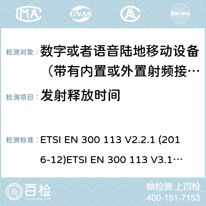 发射释放时间 电磁兼容性及无线频谱事务; 数字或者语音陆地移动设备（带有内置或外置射频接口) ETSI EN 300 113 V2.2.1 (2016-12)
ETSI EN 300 113 V3.1.1 (2020-06)
 ETSI EN 300 390 V2.1.1 (2016-03) ETSI EN 300 219 V2.1.1 (2016-08) ETSI EN 301 166 V2.1.1 (2016-11)